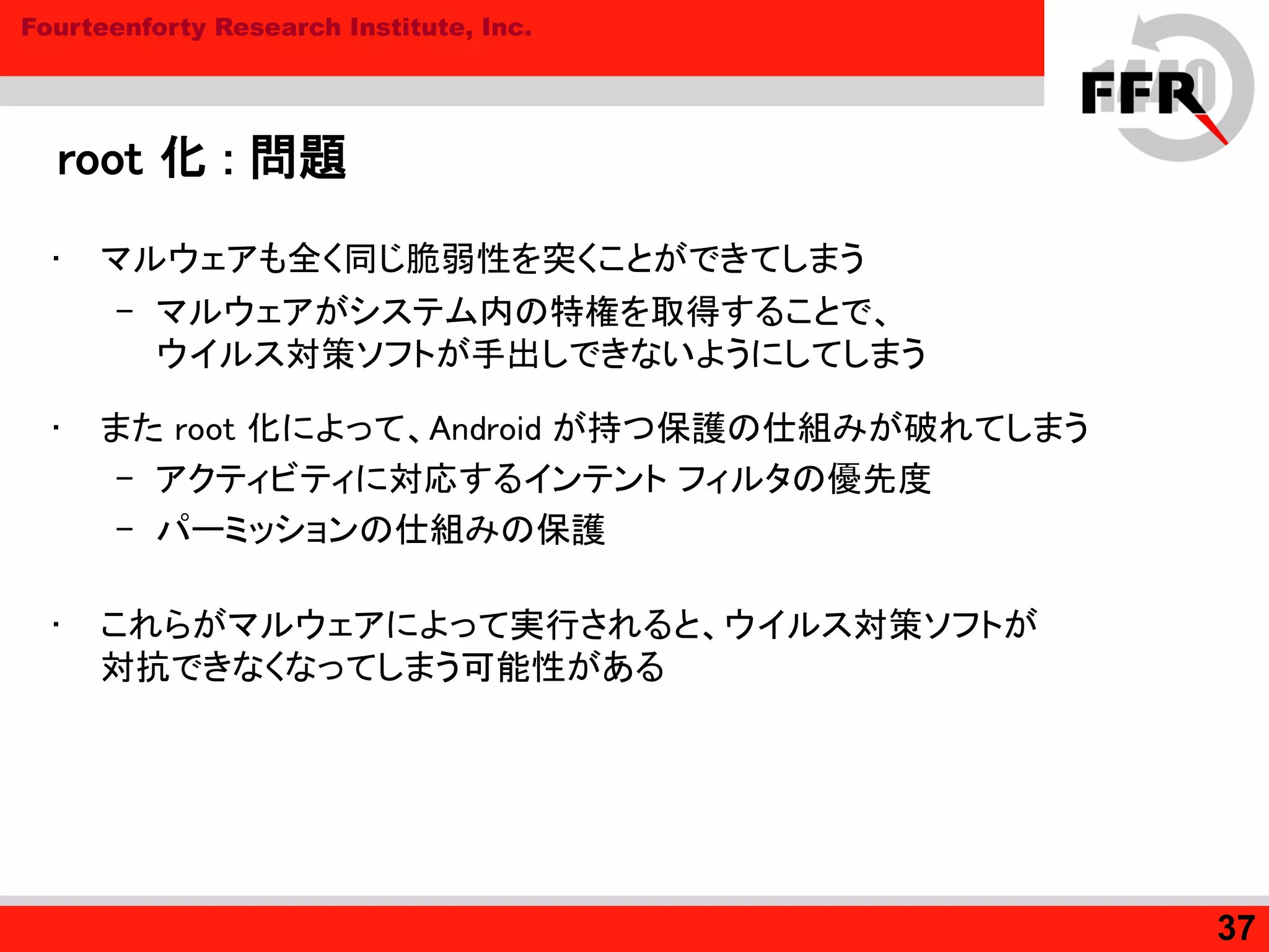 Fourteenforty Research Institute, Inc.
root 化 : 問題
• マルウェアも全く同じ脆弱性を突くことができてしまう
– マルウェアがシステム内の特権を取得することで、
ウイルス対策ソフトが手出しできないようにしてしまう
• また root 化によって、Android が持つ保護の仕組みが破れてしまう
– アクティビティに対応するインテント フィルタの優先度
– パーミッションの仕組みの保護
• これらがマルウェアによって実行されると、ウイルス対策ソフトが
対抗できなくなってしまう可能性がある
37
 