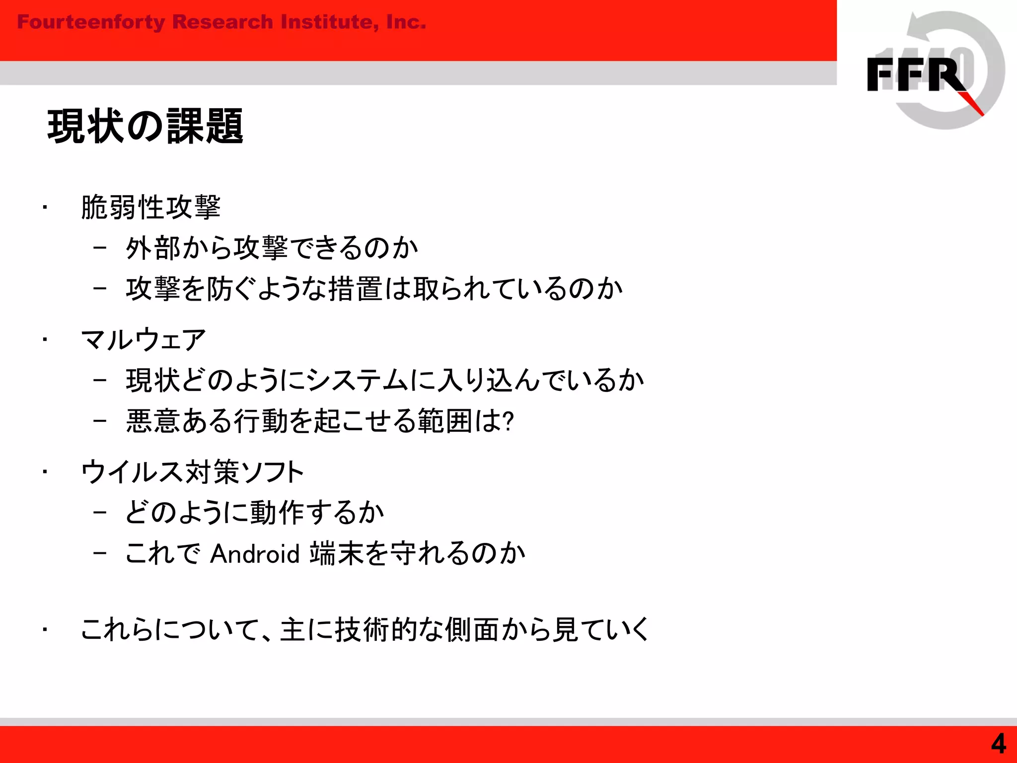 Fourteenforty Research Institute, Inc.
現状の課題
• 脆弱性攻撃
– 外部から攻撃できるのか
– 攻撃を防ぐような措置は取られているのか
• マルウェア
– 現状どのようにシステムに入り込んでいるか
– 悪意ある行動を起こせる範囲は?
• ウイルス対策ソフト
– どのように動作するか
– これで Android 端末を守れるのか
• これらについて、主に技術的な側面から見ていく
4
 