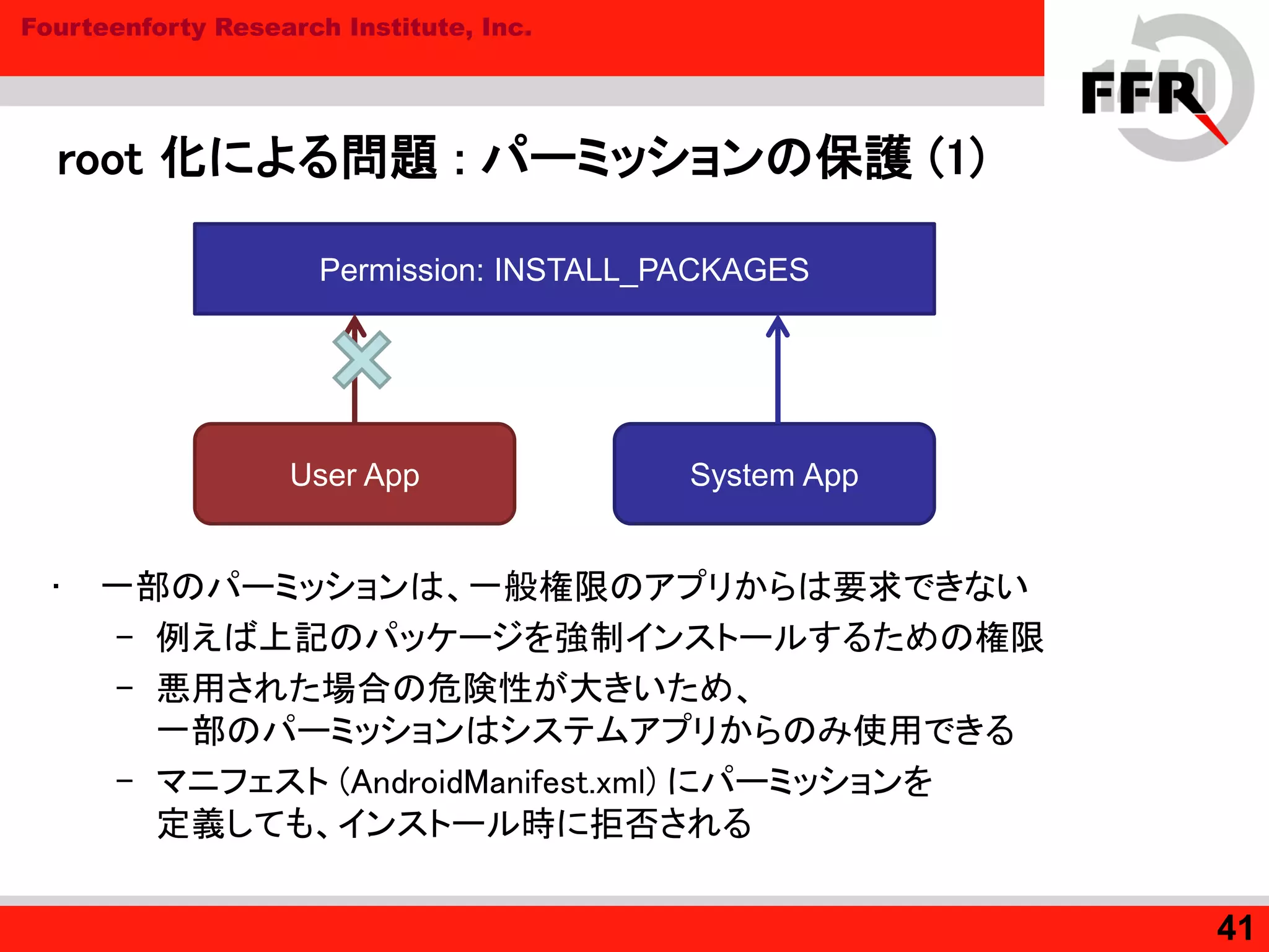 Fourteenforty Research Institute, Inc.
root 化による問題 : パーミッションの保護 (1)
• 一部のパーミッションは、一般権限のアプリからは要求できない
– 例えば上記のパッケージを強制インストールするための権限
– 悪用された場合の危険性が大きいため、
一部のパーミッションはシステムアプリからのみ使用できる
– マニフェスト (AndroidManifest.xml) にパーミッションを
定義しても、インストール時に拒否される
41
User App System App
Permission: INSTALL_PACKAGES
 
