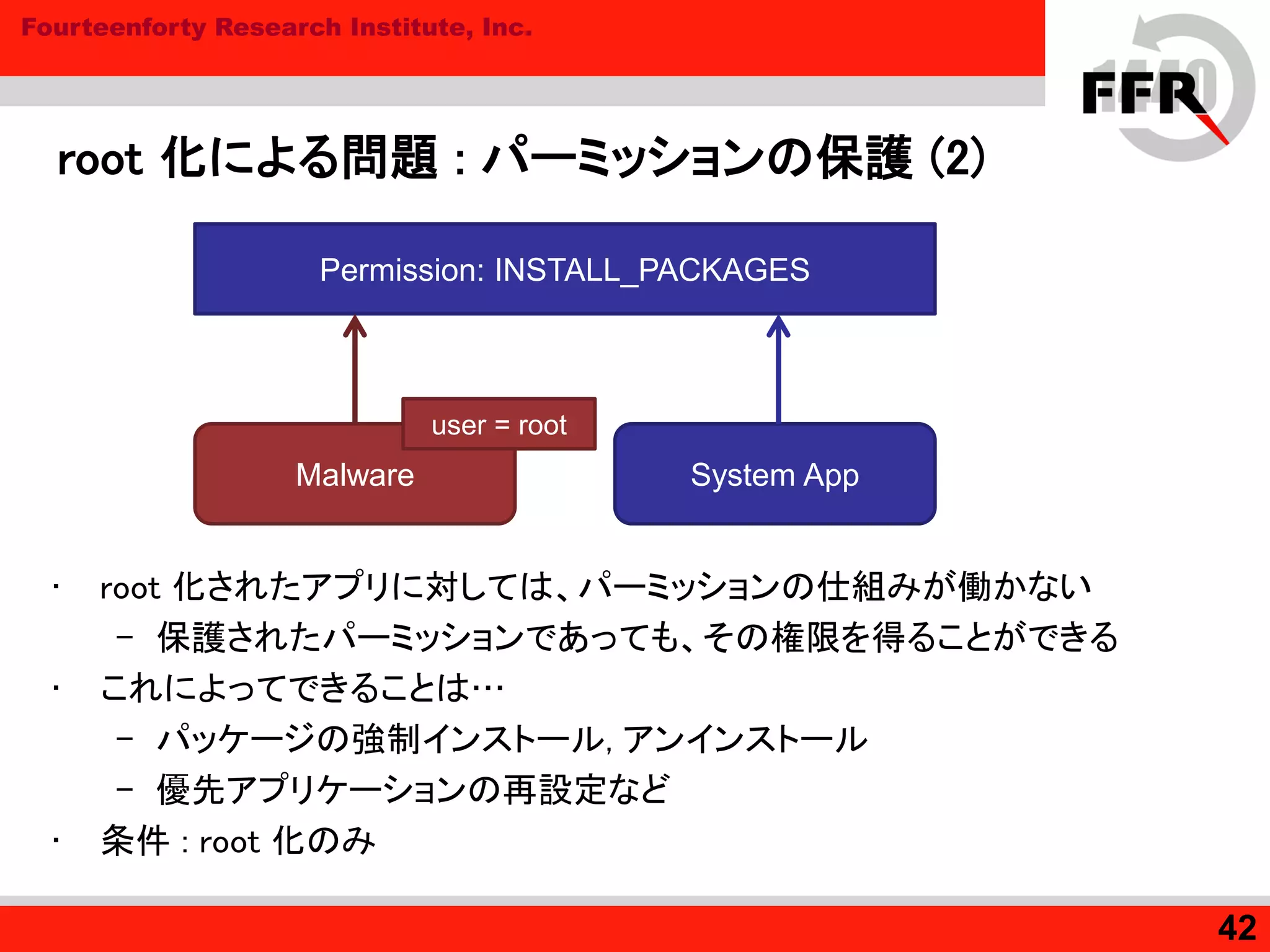 Fourteenforty Research Institute, Inc.
root 化による問題 : パーミッションの保護 (2)
• root 化されたアプリに対しては、パーミッションの仕組みが働かない
– 保護されたパーミッションであっても、その権限を得ることができる
• これによってできることは…
– パッケージの強制インストール, アンインストール
– 優先アプリケーションの再設定など
• 条件 : root 化のみ
42
Malware System App
Permission: INSTALL_PACKAGES
user = root
 