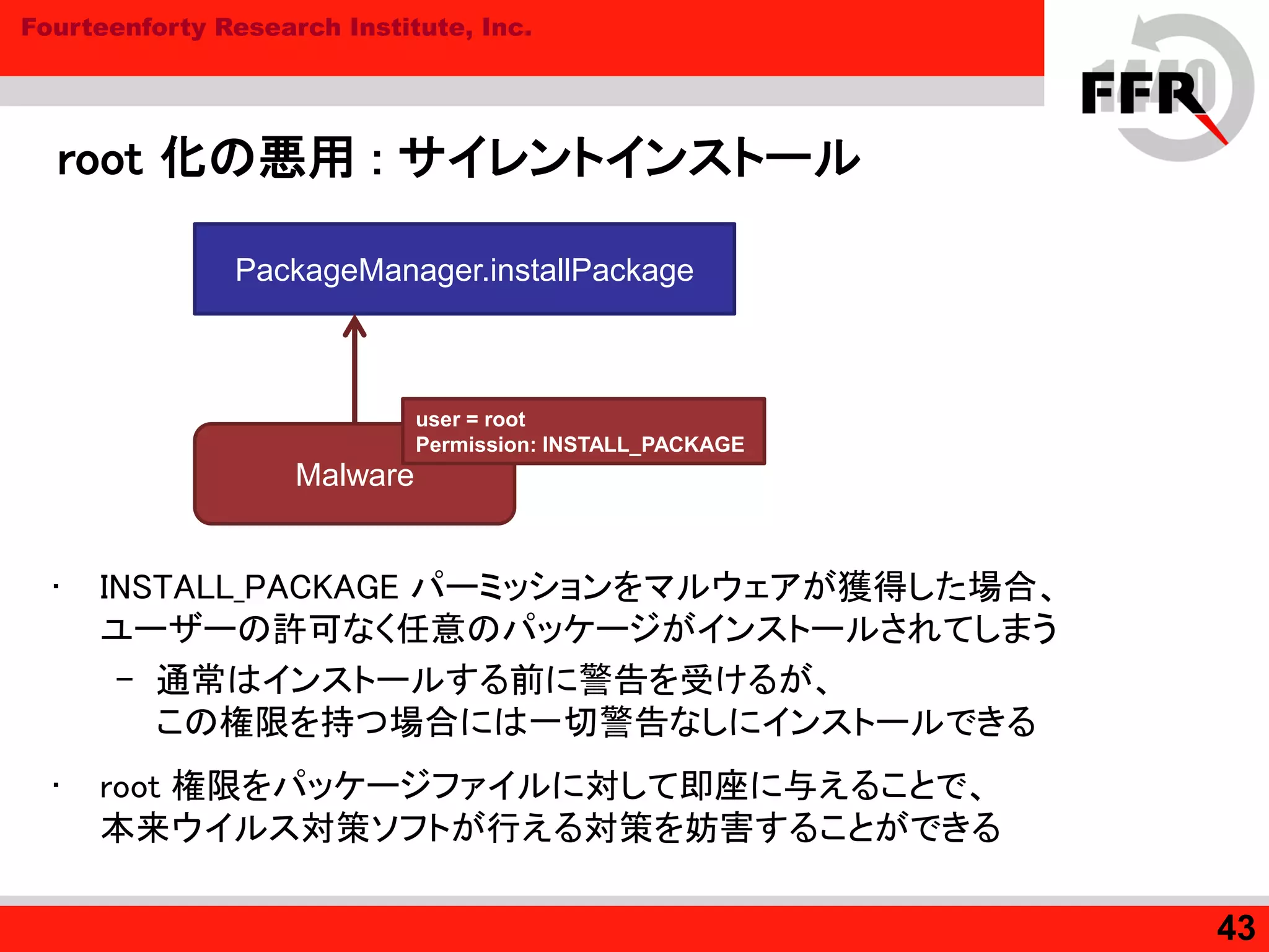 Fourteenforty Research Institute, Inc.
root 化の悪用 : サイレントインストール
• INSTALL_PACKAGE パーミッションをマルウェアが獲得した場合、
ユーザーの許可なく任意のパッケージがインストールされてしまう
– 通常はインストールする前に警告を受けるが、
この権限を持つ場合には一切警告なしにインストールできる
• root 権限をパッケージファイルに対して即座に与えることで、
本来ウイルス対策ソフトが行える対策を妨害することができる
43
Malware
PackageManager.installPackage
user = root
Permission: INSTALL_PACKAGE
 