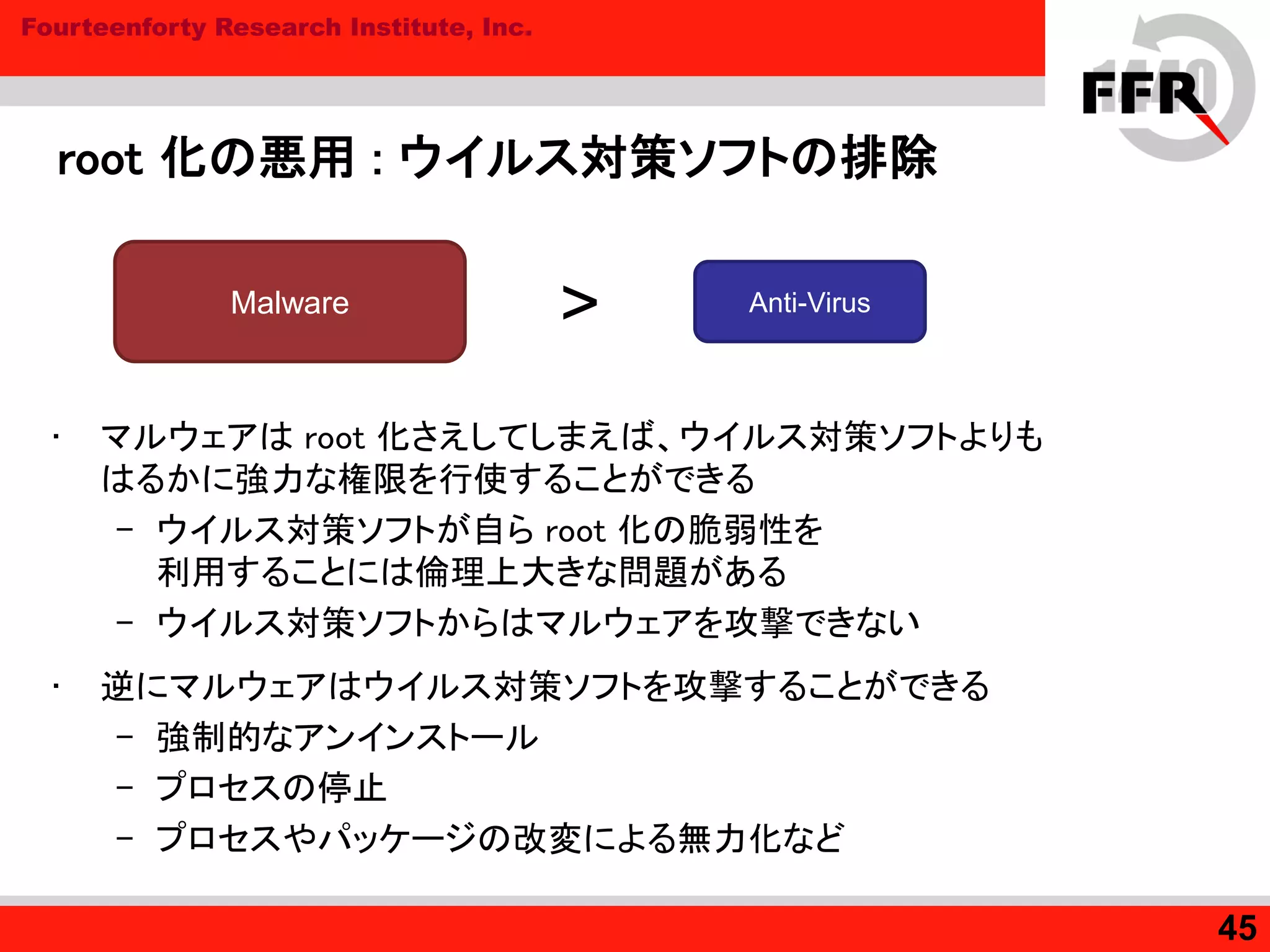 Fourteenforty Research Institute, Inc.
root 化の悪用 : ウイルス対策ソフトの排除
• マルウェアは root 化さえしてしまえば、ウイルス対策ソフトよりも
はるかに強力な権限を行使することができる
– ウイルス対策ソフトが自ら root 化の脆弱性を
利用することには倫理上大きな問題がある
– ウイルス対策ソフトからはマルウェアを攻撃できない
• 逆にマルウェアはウイルス対策ソフトを攻撃することができる
– 強制的なアンインストール
– プロセスの停止
– プロセスやパッケージの改変による無力化など
45
Malware Anti-Virus
>
 