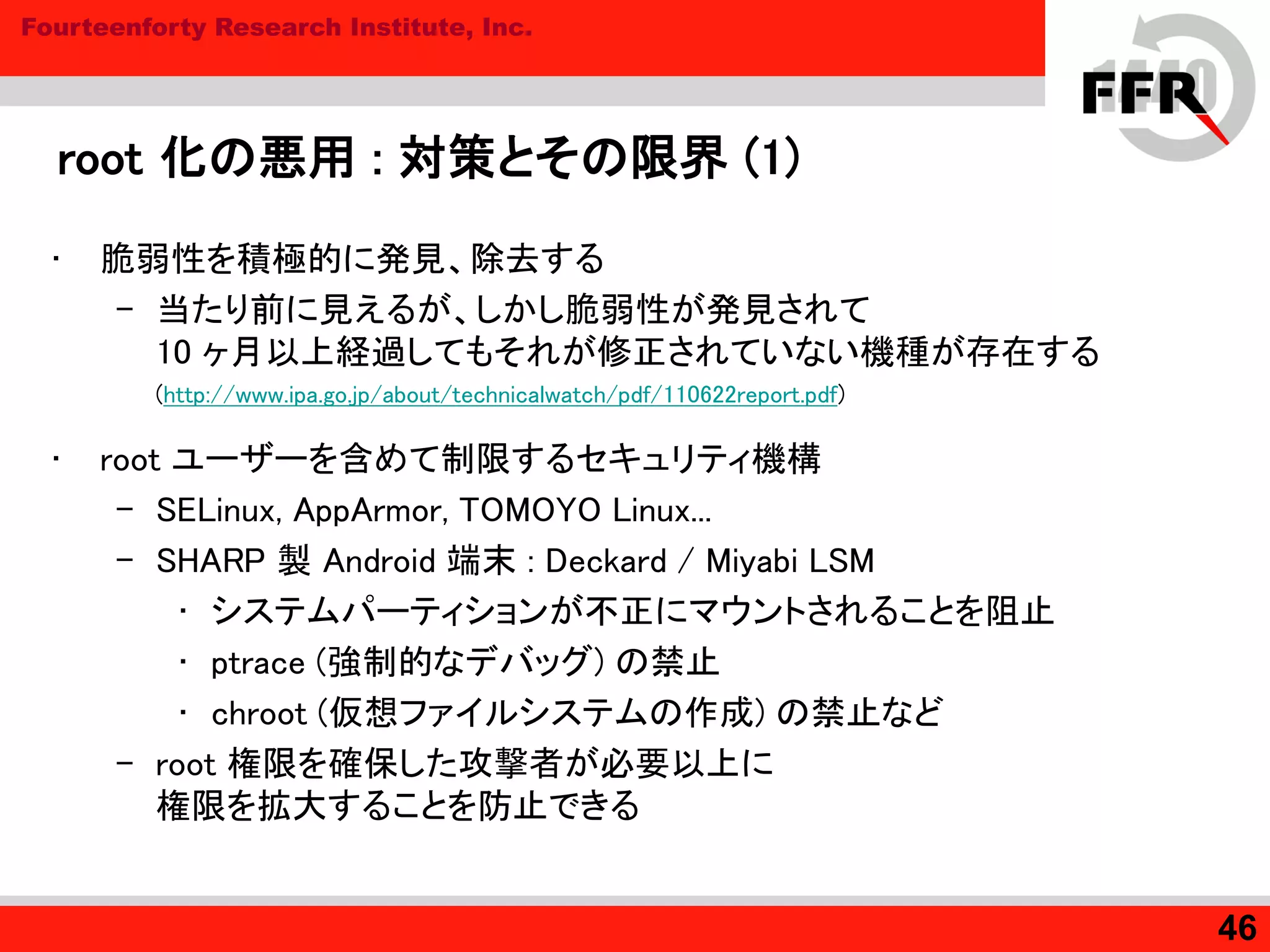 Fourteenforty Research Institute, Inc.
root 化の悪用 : 対策とその限界 (1)
• 脆弱性を積極的に発見、除去する
– 当たり前に見えるが、しかし脆弱性が発見されて
10 ヶ月以上経過してもそれが修正されていない機種が存在する
(http://www.ipa.go.jp/about/technicalwatch/pdf/110622report.pdf)
• root ユーザーを含めて制限するセキュリティ機構
– SELinux, AppArmor, TOMOYO Linux...
– SHARP 製 Android 端末 : Deckard / Miyabi LSM
• システムパーティションが不正にマウントされることを阻止
• ptrace (強制的なデバッグ) の禁止
• chroot (仮想ファイルシステムの作成) の禁止など
– root 権限を確保した攻撃者が必要以上に
権限を拡大することを防止できる
46
 