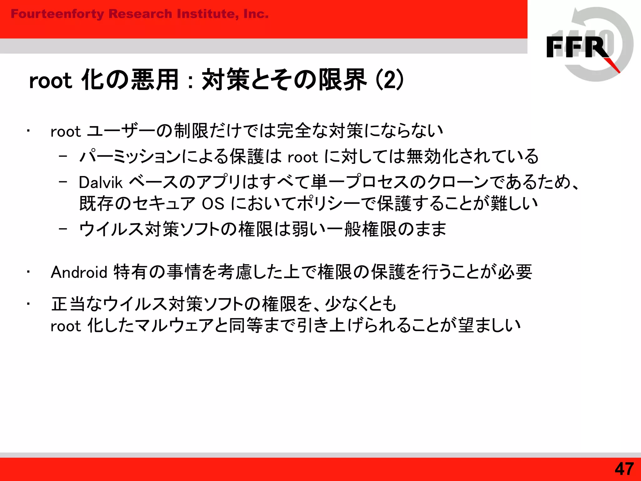 Fourteenforty Research Institute, Inc.
root 化の悪用 : 対策とその限界 (2)
• root ユーザーの制限だけでは完全な対策にならない
– パーミッションによる保護は root に対しては無効化されている
– Dalvik ベースのアプリはすべて単一プロセスのクローンであるため、
既存のセキュア OS においてポリシーで保護することが難しい
– ウイルス対策ソフトの権限は弱い一般権限のまま
• Android 特有の事情を考慮した上で権限の保護を行うことが必要
• 正当なウイルス対策ソフトの権限を、少なくとも
root 化したマルウェアと同等まで引き上げられることが望ましい
47
 
