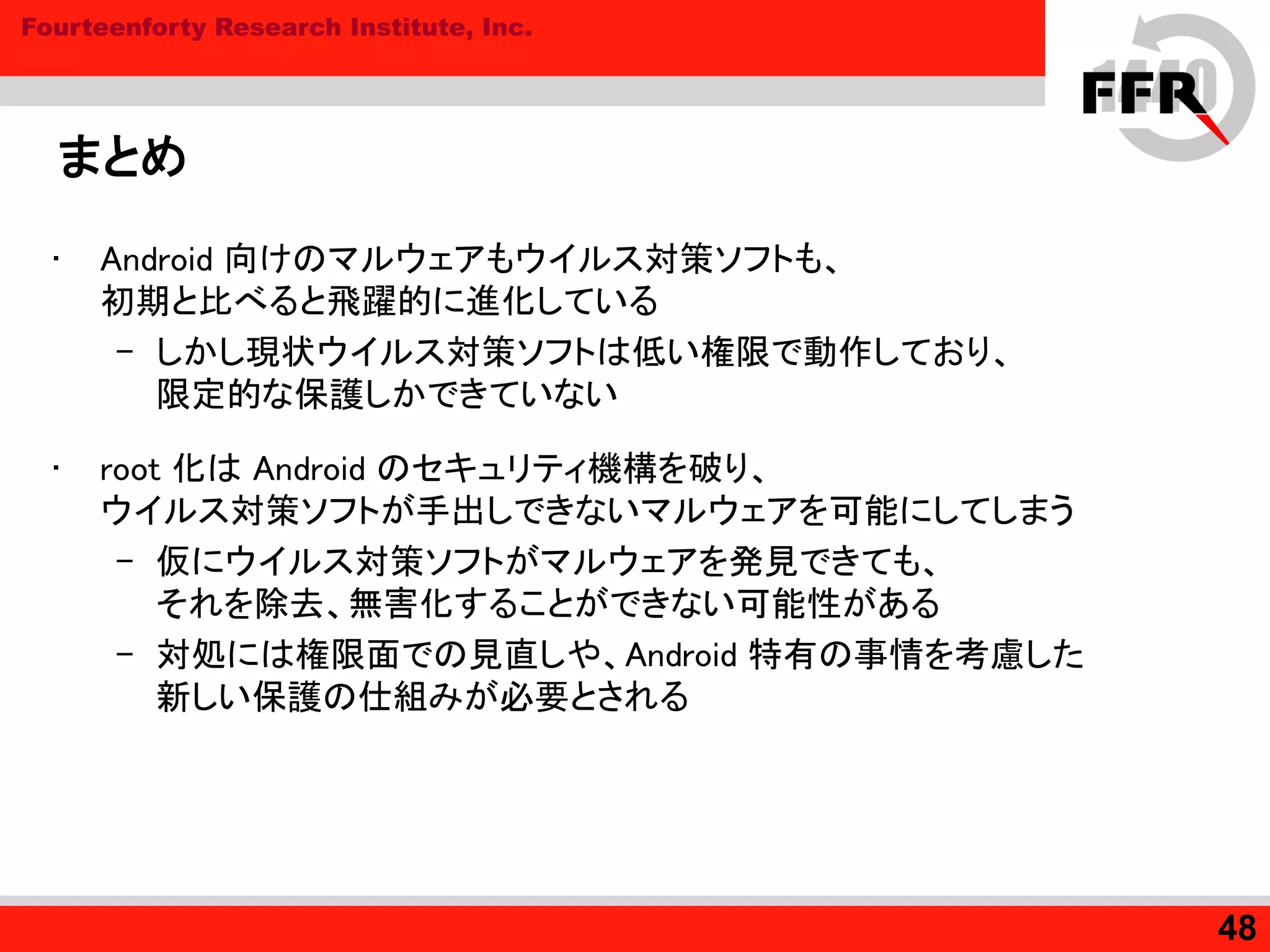 Fourteenforty Research Institute, Inc.
まとめ
• Android 向けのマルウェアもウイルス対策ソフトも、
初期と比べると飛躍的に進化している
– しかし現状ウイルス対策ソフトは低い権限で動作しており、
限定的な保護しかできていない
• root 化は Android のセキュリティ機構を破り、
ウイルス対策ソフトが手出しできないマルウェアを可能にしてしまう
– 仮にウイルス対策ソフトがマルウェアを発見できても、
それを除去、無害化することができない可能性がある
– 対処には権限面での見直しや、Android 特有の事情を考慮した
新しい保護の仕組みが必要とされる
48
 