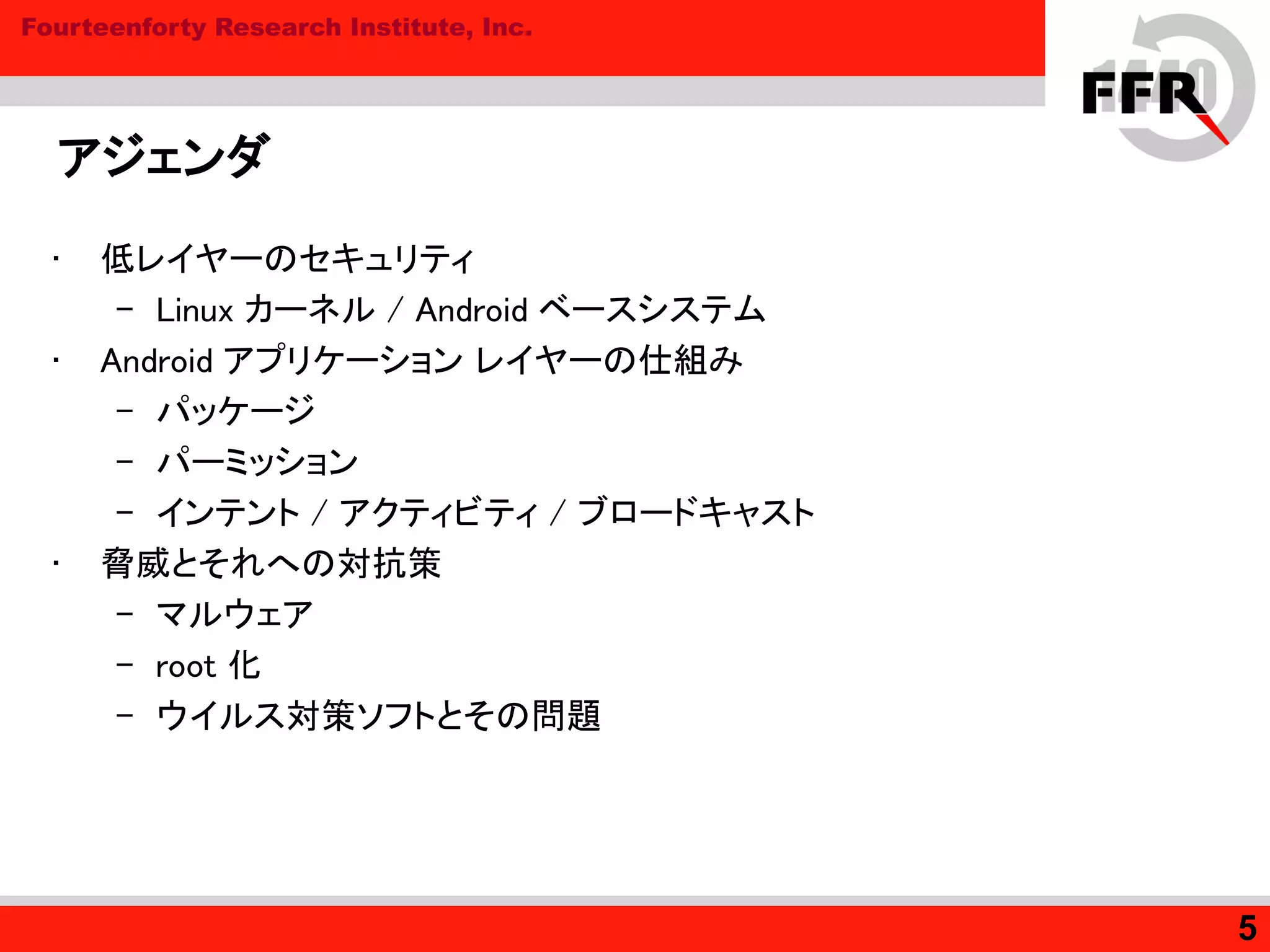 Fourteenforty Research Institute, Inc.
アジェンダ
• 低レイヤーのセキュリティ
– Linux カーネル / Android ベースシステム
• Android アプリケーション レイヤーの仕組み
– パッケージ
– パーミッション
– インテント / アクティビティ / ブロードキャスト
• 脅威とそれへの対抗策
– マルウェア
– root 化
– ウイルス対策ソフトとその問題
5
 