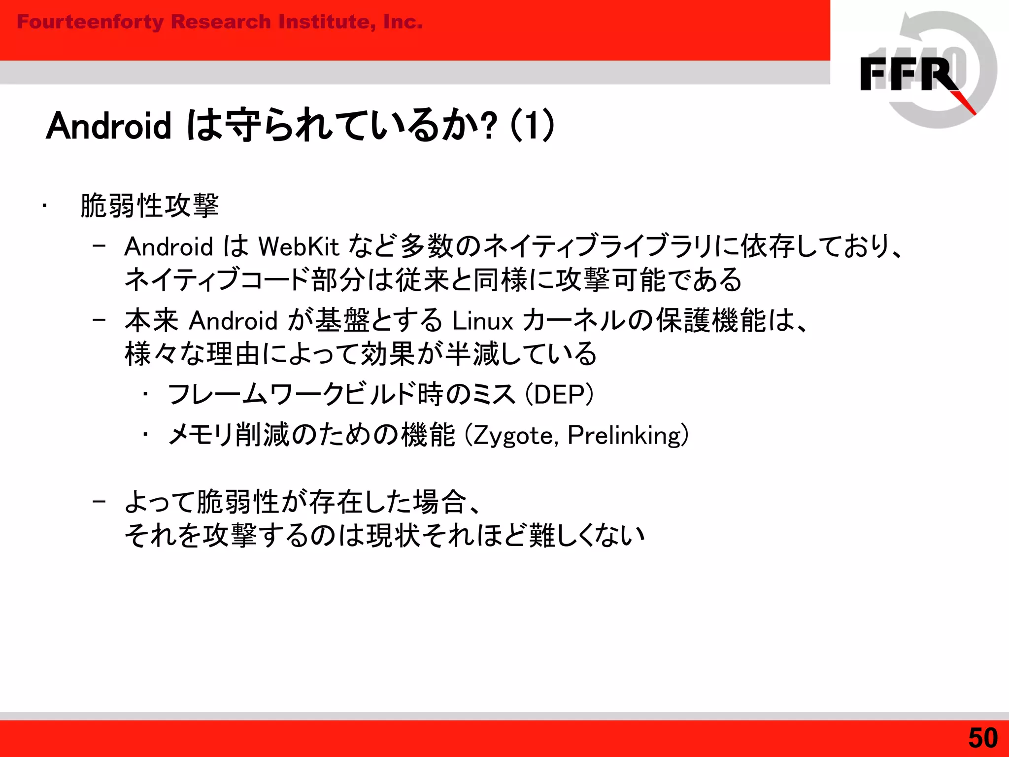 Fourteenforty Research Institute, Inc.
Android は守られているか? (1)
• 脆弱性攻撃
– Android は WebKit など多数のネイティブライブラリに依存しており、
ネイティブコード部分は従来と同様に攻撃可能である
– 本来 Android が基盤とする Linux カーネルの保護機能は、
様々な理由によって効果が半減している
• フレームワークビルド時のミス (DEP)
• メモリ削減のための機能 (Zygote, Prelinking)
– よって脆弱性が存在した場合、
それを攻撃するのは現状それほど難しくない
50
 