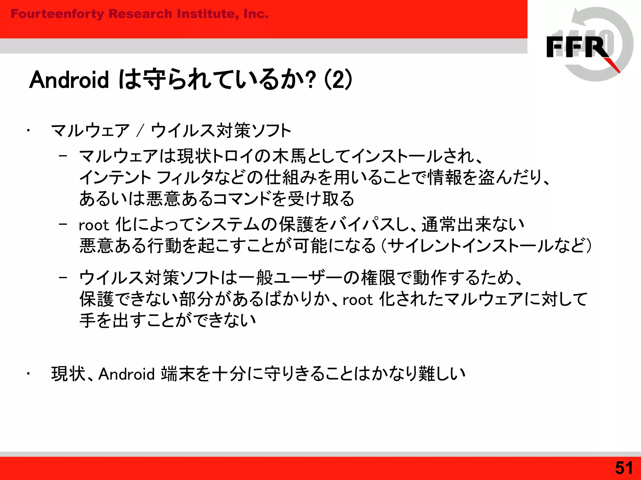 Fourteenforty Research Institute, Inc.
Android は守られているか? (2)
• マルウェア / ウイルス対策ソフト
– マルウェアは現状トロイの木馬としてインストールされ、
インテント フィルタなどの仕組みを用いることで情報を盗んだり、
あるいは悪意あるコマンドを受け取る
– root 化によってシステムの保護をバイパスし、通常出来ない
悪意ある行動を起こすことが可能になる (サイレントインストールなど)
– ウイルス対策ソフトは一般ユーザーの権限で動作するため、
保護できない部分があるばかりか、root 化されたマルウェアに対して
手を出すことができない
• 現状、Android 端末を十分に守りきることはかなり難しい
51
 