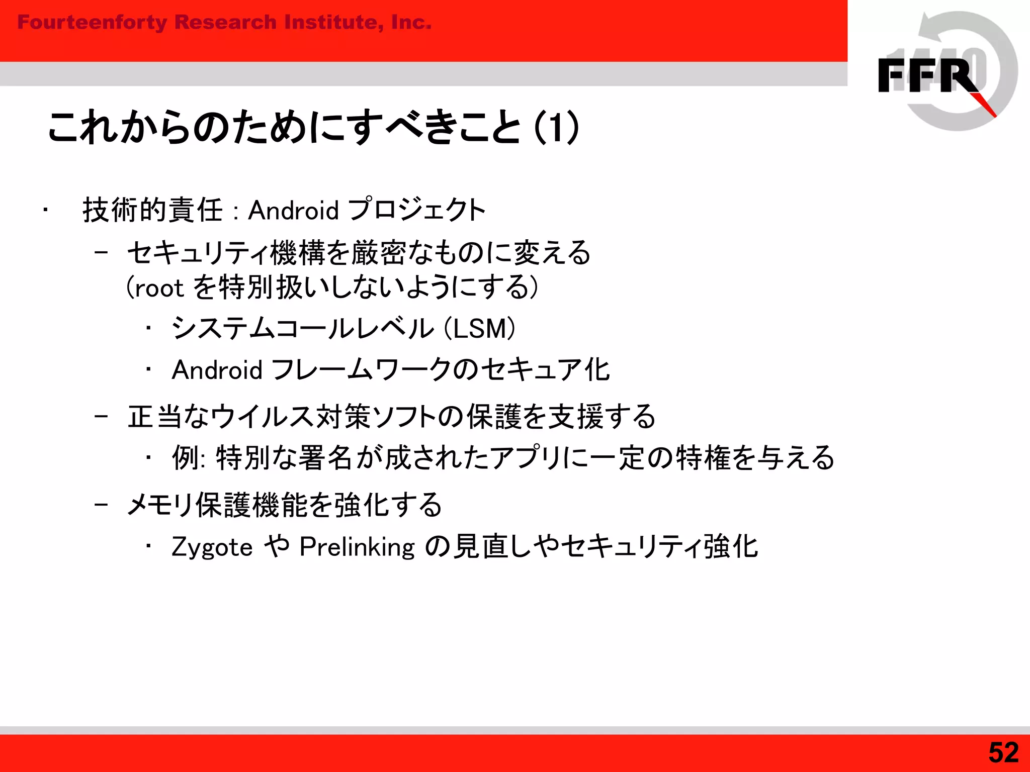 Fourteenforty Research Institute, Inc.
これからのためにすべきこと (1)
• 技術的責任 : Android プロジェクト
– セキュリティ機構を厳密なものに変える
(root を特別扱いしないようにする)
• システムコールレベル (LSM)
• Android フレームワークのセキュア化
– 正当なウイルス対策ソフトの保護を支援する
• 例: 特別な署名が成されたアプリに一定の特権を与える
– メモリ保護機能を強化する
• Zygote や Prelinking の見直しやセキュリティ強化
52
 