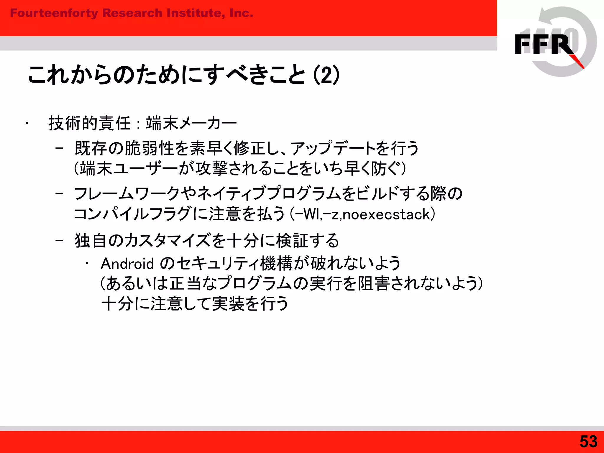 Fourteenforty Research Institute, Inc.
これからのためにすべきこと (2)
• 技術的責任 : 端末メーカー
– 既存の脆弱性を素早く修正し、アップデートを行う
(端末ユーザーが攻撃されることをいち早く防ぐ)
– フレームワークやネイティブプログラムをビルドする際の
コンパイルフラグに注意を払う (-Wl,-z,noexecstack)
– 独自のカスタマイズを十分に検証する
• Android のセキュリティ機構が破れないよう
(あるいは正当なプログラムの実行を阻害されないよう)
十分に注意して実装を行う
53
 