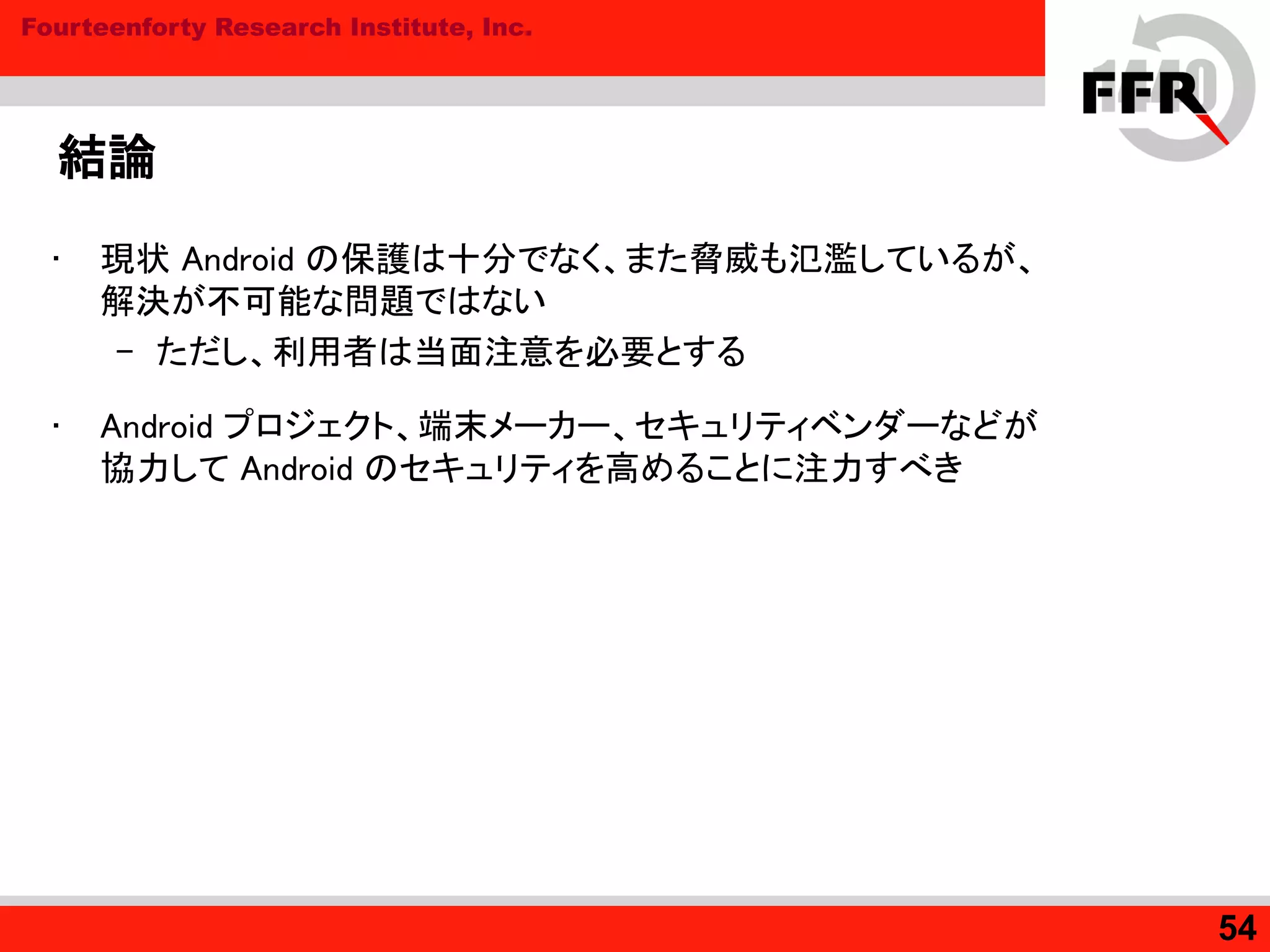 Fourteenforty Research Institute, Inc.
結論
• 現状 Android の保護は十分でなく、また脅威も氾濫しているが、
解決が不可能な問題ではない
– ただし、利用者は当面注意を必要とする
• Android プロジェクト、端末メーカー、セキュリティベンダーなどが
協力して Android のセキュリティを高めることに注力すべき
54
 