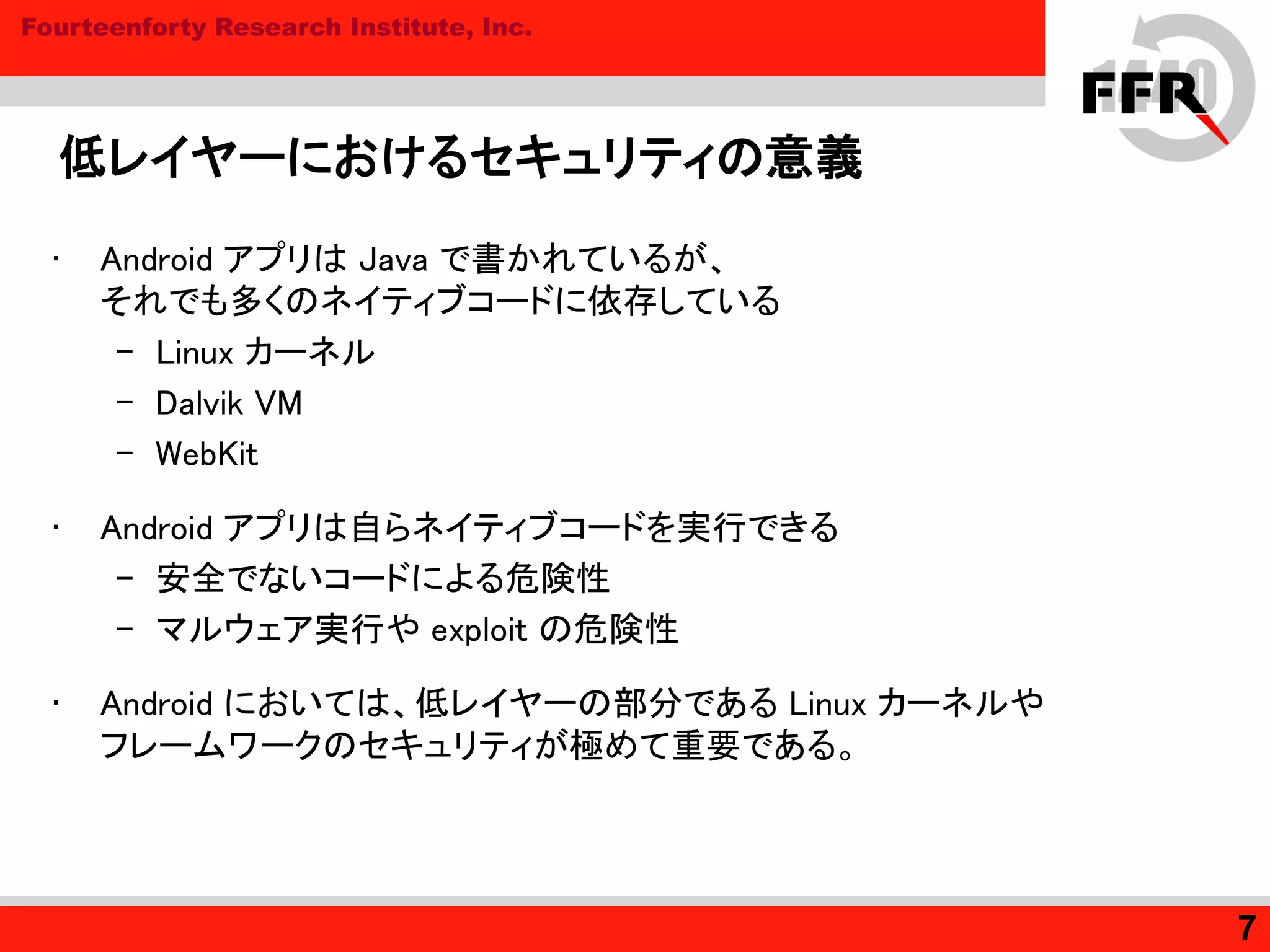 Fourteenforty Research Institute, Inc.
低レイヤーにおけるセキュリティの意義
• Android アプリは Java で書かれているが、
それでも多くのネイティブコードに依存している
– Linux カーネル
– Dalvik VM
– WebKit
• Android アプリは自らネイティブコードを実行できる
– 安全でないコードによる危険性
– マルウェア実行や exploit の危険性
• Android においては、低レイヤーの部分である Linux カーネルや
フレームワークのセキュリティが極めて重要である。
7
 
