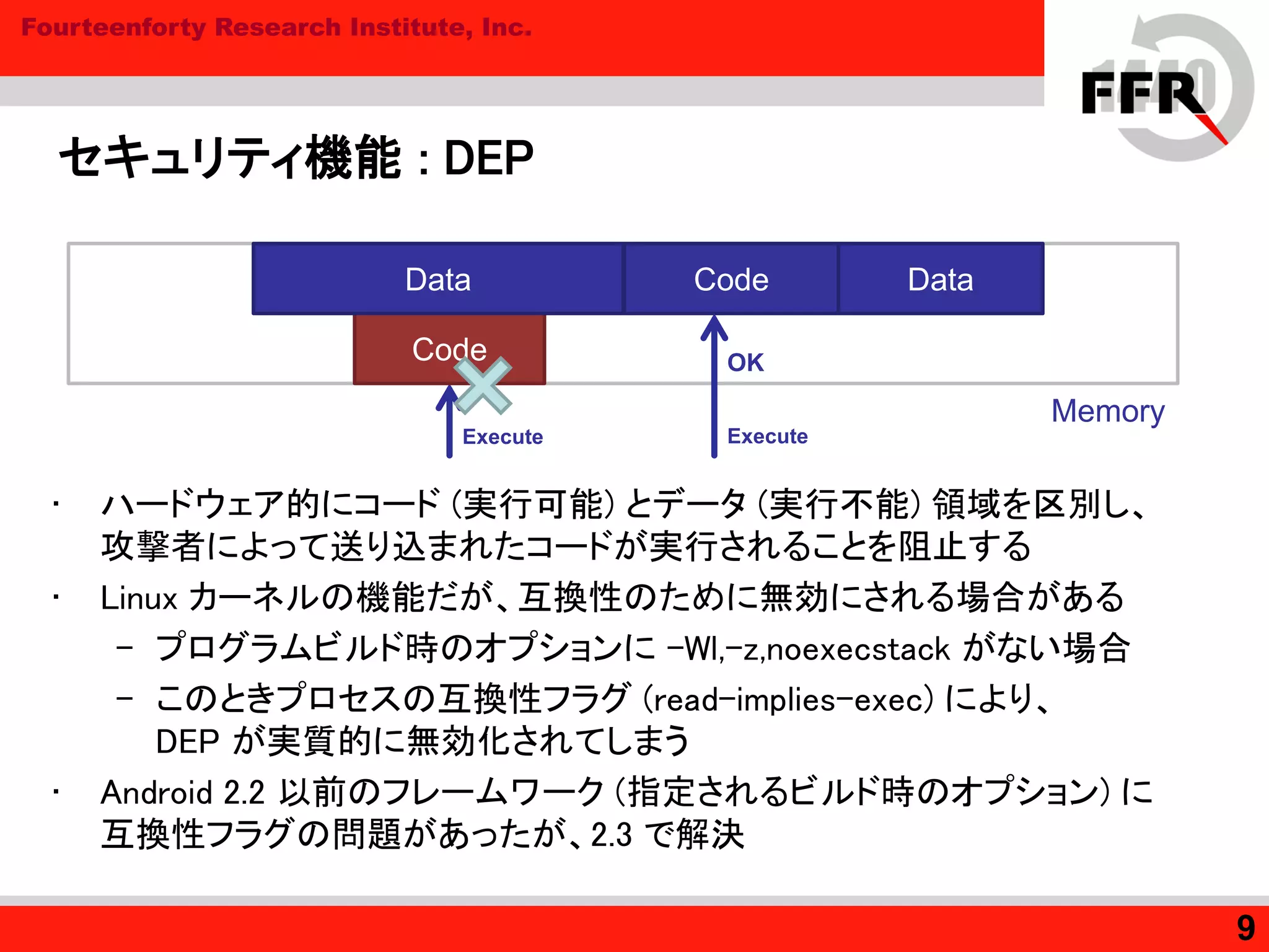 Fourteenforty Research Institute, Inc.
セキュリティ機能 : DEP
• ハードウェア的にコード (実行可能) とデータ (実行不能) 領域を区別し、
攻撃者によって送り込まれたコードが実行されることを阻止する
• Linux カーネルの機能だが、互換性のために無効にされる場合がある
– プログラムビルド時のオプションに –Wl,-z,noexecstack がない場合
– このときプロセスの互換性フラグ (read-implies-exec) により、
DEP が実質的に無効化されてしまう
• Android 2.2 以前のフレームワーク (指定されるビルド時のオプション) に
互換性フラグの問題があったが、2.3 で解決
9
Memory
Code Data
Code
Data
OK
ExecuteExecute
 