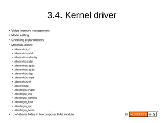3.4. Kernel driver
●
    Video memory management
●
    Mode setting
●   Checking of parameters
●   Motorola Xoom:
    ●
        /dev/nvhdcp1
    ●   /dev/nvhost-ctrl
    ●   /dev/nvhost-display
    ●   /dev/nvhost-dsi
    ●
        /dev/nvhost-gr2d
    ●   /dev/nvhost-gr3d
    ●
        /dev/nvhost-isp
    ●
        /dev/nvhost-mpe
    ●   /dev/nvhost-vi
    ●   /dev/nvmap
    ●   /dev/tegra-crypto
    ●
        /dev/tegra_avp
    ●
        /dev/tegra_camera
    ●
        /dev/tegra_fuse
    ●   /dev/tegra_rpc
    ●   /dev/tegra_sema
●   ... whatever hides in hwcomposer HAL module    19
 