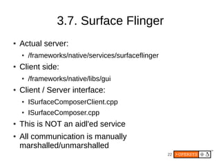 3.7. Surface Flinger
●   Actual server:
    ●   /frameworks/native/services/surfaceflinger
●   Client side:
    ●   /frameworks/native/libs/gui
●   Client / Server interface:
    ●   ISurfaceComposerClient.cpp
    ●   ISurfaceComposer.cpp
●   This is NOT an aidl'ed service
●   All communication is manually
    marshalled/unmarshalled
                                                     22
 