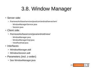 3.8. Window Manager
●   Server side:
    ●   /frameworks/base/services/java/com/android/server/wm/
         –   WindowManagerService.java
         –   Session.java
●   Client side:
    ●   /frameworks/base/core/java/android/view/
         –   WindowManager.java
         –   WindowManagerImpl.java
         –   ViewRootImpl.java
●   Interfaces:
    ●   IWindowManager.aidl
    ●   IWindowSession.aidl
●   Parameters (incl. z-order):
    ●   See WindowManager.java

                                                                23
 
