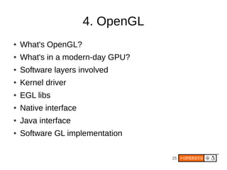 4. OpenGL
●   What's OpenGL?
●   What's in a modern-day GPU?
●   Software layers involved
●   Kernel driver
●   EGL libs
●   Native interface
●   Java interface
●   Software GL implementation

                                   25
 