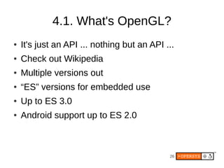 4.1. What's OpenGL?
●   It's just an API ... nothing but an API ...
●   Check out Wikipedia
●   Multiple versions out
●   “ES” versions for embedded use
●   Up to ES 3.0
●   Android support up to ES 2.0



                                             26
 