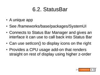6.2. StatusBar
●   A unique app
●   See /frameworks/base/packages/SystemUI
●   Connects to Status Bar Manager and gives an
    interface it can use to call back into Status Bar
●   Can use setIcon() to display icons on the right
●   Provides a CPU usage add-on that renders
    straight on rest of display using higher z-order


                                           37
 