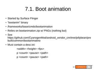 7.1. Boot animation
●   Started by Surface Flinger
●   “bootanim” binary
●   /frameworks/base/cmds/bootanimation
●   Relies on bootanimation.zip w/ PNGs (nothing but)
●   See
    https://github.com/CyanogenMod/android_vendor_cm/tree/jellybean/pre
    built/common/bootanimatino
●   Must contain a desc.txt:
           <width> <height> <fps>
           p <count> <pause> <path>
           p <count> <pause> <path>


                                                        42
 