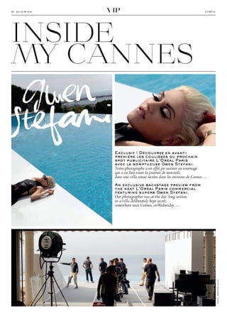 viP



inside
10 − jeudi 19 mai                                                            l’oréal




my cannes
 G wen 
       
St�f��i
                     exclusif ! Découvrez en avant-
                     première les coulisses du prochain
                     spot publicitaire L’Oréal Paris
                     avec la somptueuse gwen Stefani.
                     Notre photographe a en effet pu assister au tournage
                     qui a eu lieu toute la journée de mercredi,
                     dans une villa tenue secrète dans les environs de Cannes…
                     An exclusive backstage preview from
                     the next L’Oréal Paris commercial
                     featuring superb gwen Stefani.
                     Our photographer was at the day-long session,
                     in a villa deliberately kept secret,
                     somewhere near Cannes, onWednesday…

                                                                                       photo : sébastien calvet
 