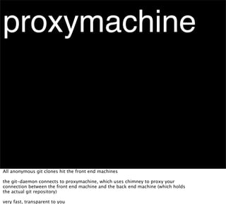 proxymachine



All anonymous git clones hit the front end machines

the git-daemon connects to proxymachine, which uses chimney to proxy your
connection between the front end machine and the back end machine (which holds
the actual git repository)

very fast, transparent to you
 