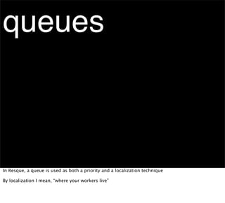 queues



In Resque, a queue is used as both a priority and a localization technique

By localization I mean, “where your workers live”
 