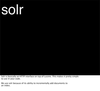 solr



Solr is basically an HTTP interface on top of Lucene. This makes it pretty simple
to use in your code.

We use solr because of its ability to incrementally add documents to
an index.
 