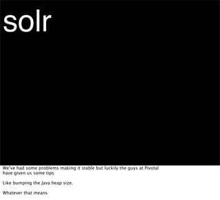 solr



We’ve had some problems making it stable but luckily the guys at Pivotal
have given us some tips

Like bumping the Java heap size.

Whatever that means
 