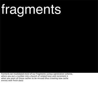 fragments



Formerly we invalidated most of our fragments using a generation scheme,
where you put a number into a bunch of related keys and increment it
when you want all those caches to be missed (thus creating new cache
entries with fresh data)
 
