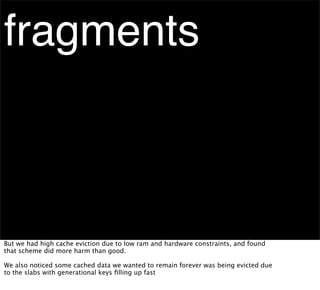 fragments



But we had high cache eviction due to low ram and hardware constraints, and found
that scheme did more harm than good.

We also noticed some cached data we wanted to remain forever was being evicted due
to the slabs with generational keys ﬁlling up fast
 