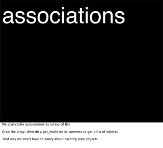 associations



We also cache associations as arrays of IDs

Grab the array, then do a get_multi on its contents to get a list of objects

That way we don’t have to worry about caching stale objects
 