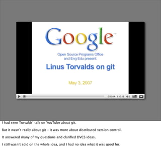 I had seen Torvalds’ talk on YouTube about git.

But it wasn’t really about git - it was more about distributed version control.

It answered many of my questions and clariﬁed DVCS ideas.

I still wasn’t sold on the whole idea, and I had no idea what it was good for.
 