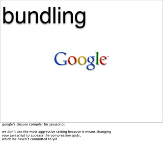 bundling



google’s closure compiler for javascript

we don’t use the most aggressive setting because it means changing
your javascript to appease the compression gods,
which we haven’t committed to yet
 