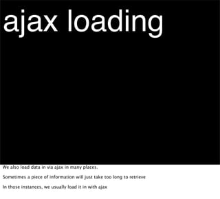 ajax loading



We also load data in via ajax in many places.

Sometimes a piece of information will just take too long to retrieve

In those instances, we usually load it in with ajax
 
