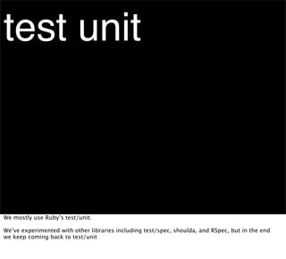 test unit



We mostly use Ruby’s test/unit.

We’ve experimented with other libraries including test/spec, shoulda, and RSpec, but in the end
we keep coming back to test/unit
 