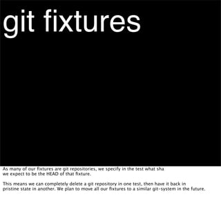 git ﬁxtures



As many of our ﬁxtures are git repositories, we specify in the test what sha
we expect to be the HEAD of that ﬁxture.

This means we can completely delete a git repository in one test, then have it back in
pristine state in another. We plan to move all our ﬁxtures to a similar git-system in the future.
 