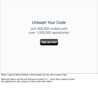 Unleash Your Code
                               Join 500,000 coders with
                              over 1,500,000 repositories




What’s special about GitHub is that people use the site in spite of git.

Many git haters use the site because of what it is - more than a place to host
git repositories, but a place to share code with others.
 