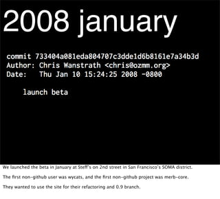 2008 january



We launched the beta in January at Steff’s on 2nd street in San Francisco’s SOMA district.

The ﬁrst non-github user was wycats, and the ﬁrst non-github project was merb-core.

They wanted to use the site for their refactoring and 0.9 branch.
 