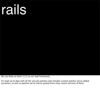 rails



We use Ruby on Rails 2.2.2 as our web framework.

It’s kept up to date with all the security patches and includes custom patches we’ve added
ourselves, as well as patches we’ve cherry-picked from more recent versions of Rails.
 