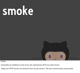 smoke


Kinda.

Eventually we needed to move of our git repositories off of our web servers

Today our HTTP servers are distinct from our git servers. The two communicate using smoke
 
