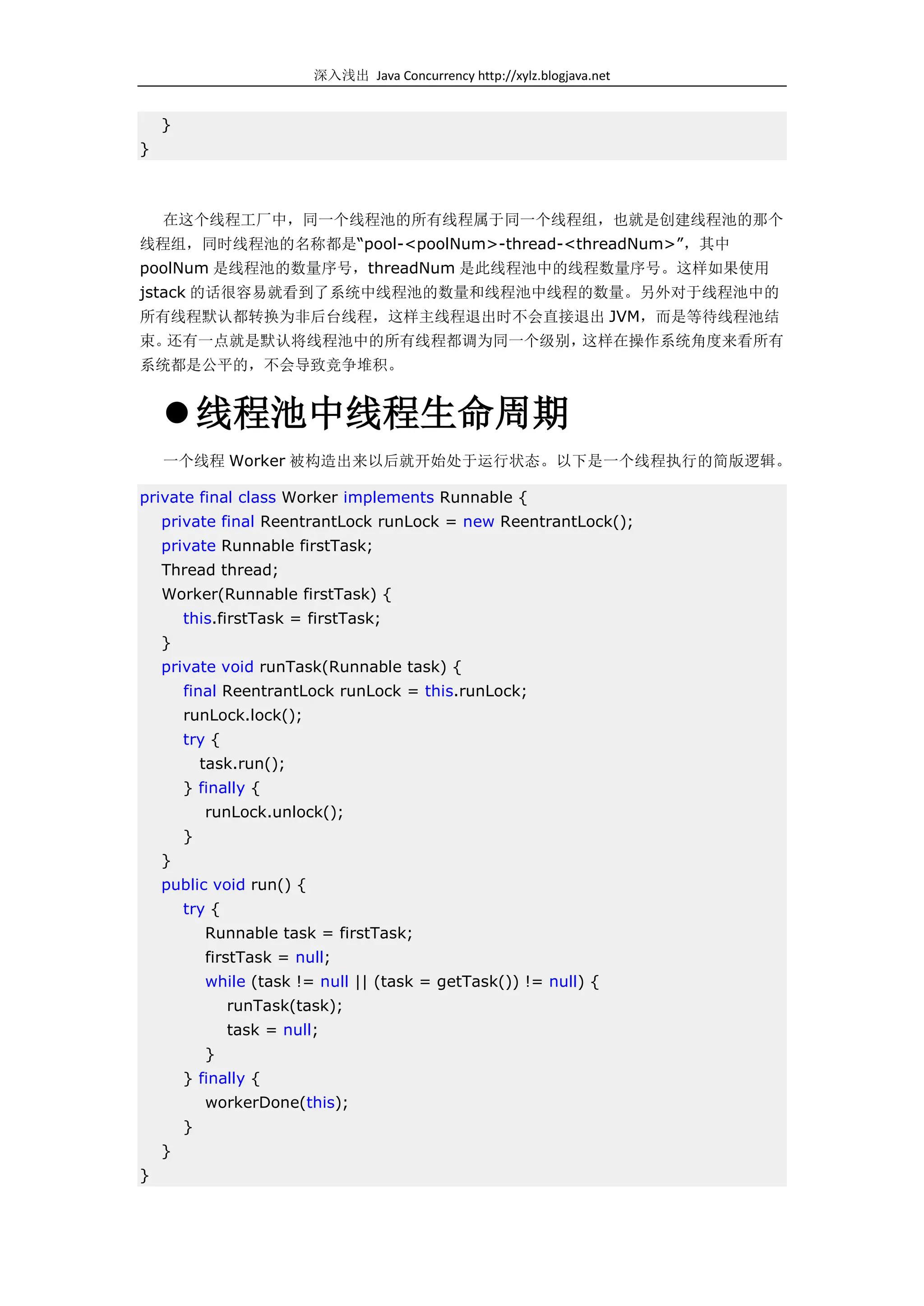 深入浅出 Java Concurrency http://xylz.blogjava.net


    }
}



    在这个线程工厂中，同一个线程池的所有线程属于同一个线程组，也就是创建线程池的那个
线程组，同时线程池的名称都是“pool-<poolNum>-thread-<threadNum>”，其中
poolNum 是线程池的数量序号，threadNum 是此线程池中的线程数量序号。这样如果使用
jstack 的话很容易就看到了系统中线程池的数量和线程池中线程的数量。另外对于线程池中的
所有线程默认都转换为非后台线程，这样主线程退出时不会直接退出 JVM，而是等待线程池结
束。还有一点就是默认将线程池中的所有线程都调为同一个级别，这样在操作系统角度来看所有
系统都是公平的，不会导致竞争堆积。


     线程池中线程生命周期
    一个线程 Worker 被构造出来以后就开始处于运行状态。以下是一个线程执行的简版逻辑。

private final class Worker implements Runnable {
    private final ReentrantLock runLock = new ReentrantLock();
    private Runnable firstTask;
    Thread thread;
    Worker(Runnable firstTask) {
        this.firstTask = firstTask;
    }
    private void runTask(Runnable task) {
        final ReentrantLock runLock = this.runLock;
        runLock.lock();
        try {
            task.run();
        } finally {
            runLock.unlock();
        }
    }
    public void run() {
        try {
            Runnable task = firstTask;
            firstTask = null;
            while (task != null || (task = getTask()) != null) {
                runTask(task);
                task = null;
            }
        } finally {
            workerDone(this);
        }
    }
}
 