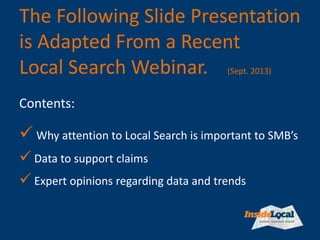 The Following Slide Presentation
is Adapted From a Recent
Local Search Webinar. (Sept. 2013)
 Why attention to Local Search is important to SMB’s
 Data to support claims
 Expert opinions regarding data and trends
Contents:
 