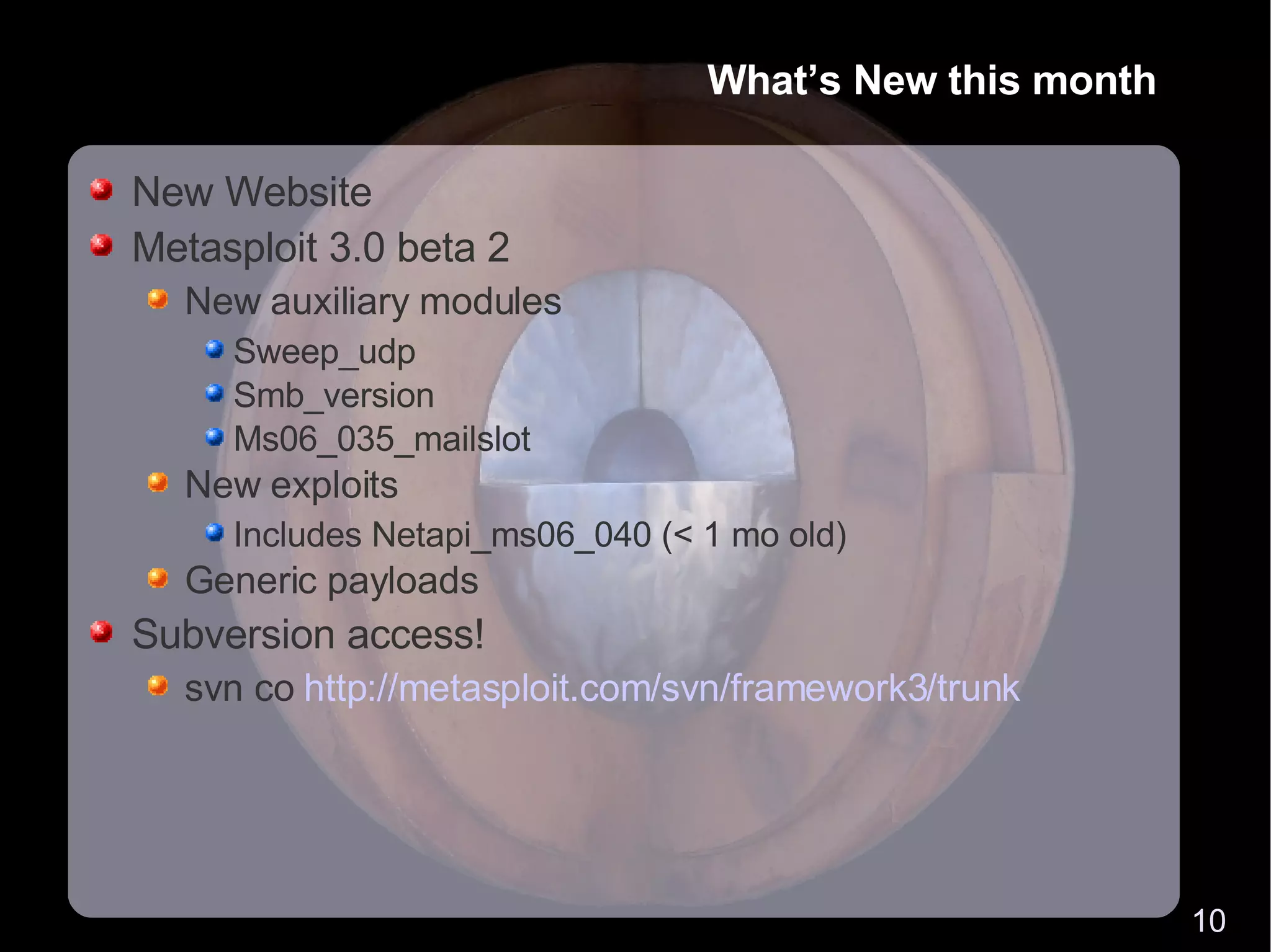 What’s New this month New Website Metasploit 3.0 beta 2 New auxiliary modules Sweep_udp Smb_version Ms06_035_mailslot New exploits Includes Netapi_ms06_040 (< 1 mo old) Generic payloads Subversion access! svn co  http://metasploit.com/svn/framework3/trunk 