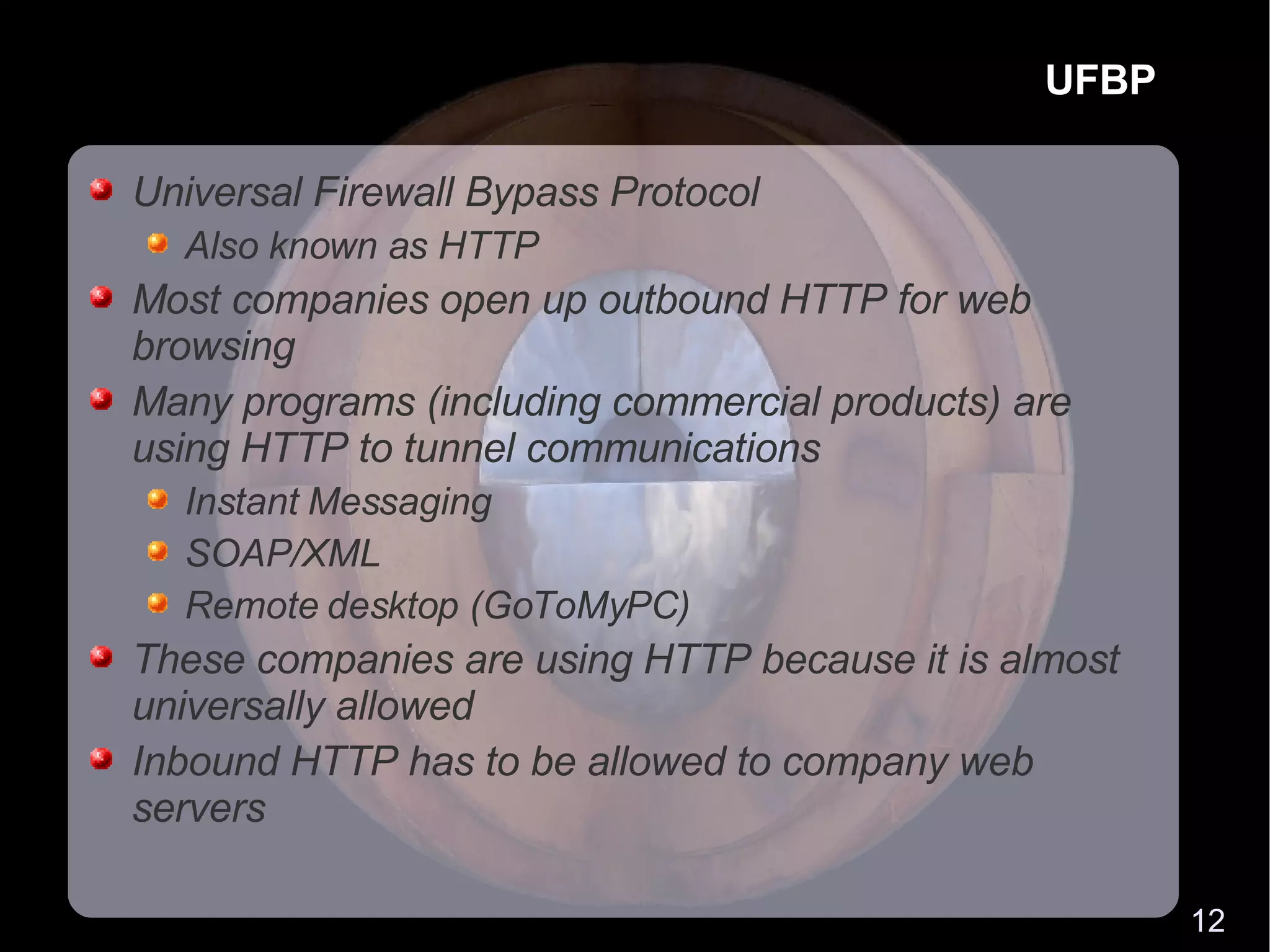 UFBP Universal Firewall Bypass Protocol Also known as HTTP Most companies open up outbound HTTP for web browsing Many programs (including commercial products) are using HTTP to tunnel communications Instant Messaging SOAP/XML Remote desktop (GoToMyPC) These companies are using HTTP because it is almost universally allowed Inbound HTTP has to be allowed to company web servers 
