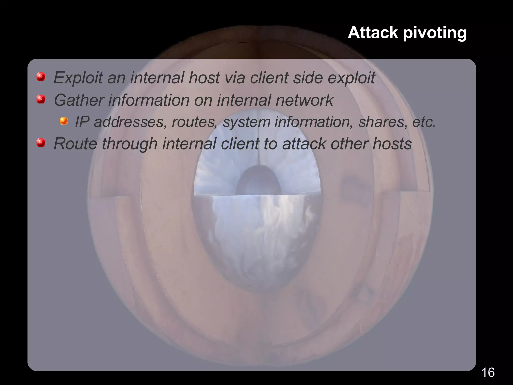 Attack pivoting Exploit an internal host via client side exploit Gather information on internal network IP addresses, routes, system information, shares, etc. Route through internal client to attack other hosts 