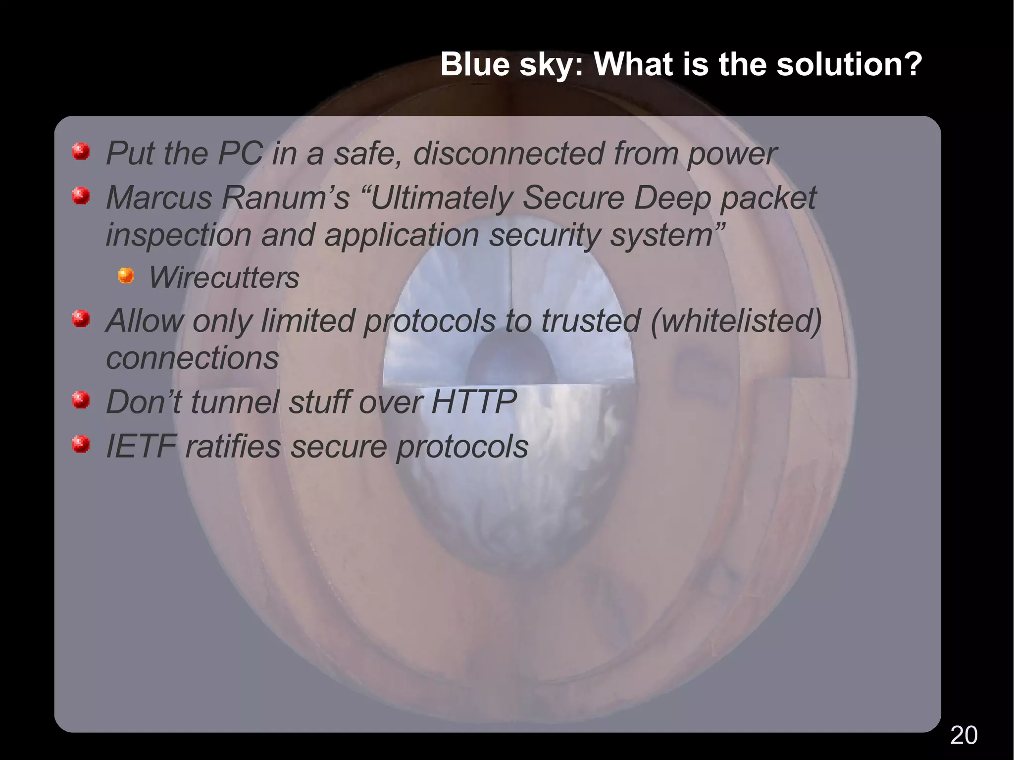 Blue sky: What is the solution? Put the PC in a safe, disconnected from power Marcus Ranum’s “Ultimately Secure Deep packet inspection and application security system” Wirecutters Allow only limited protocols to trusted (whitelisted) connections Don’t tunnel stuff over HTTP IETF ratifies secure protocols 