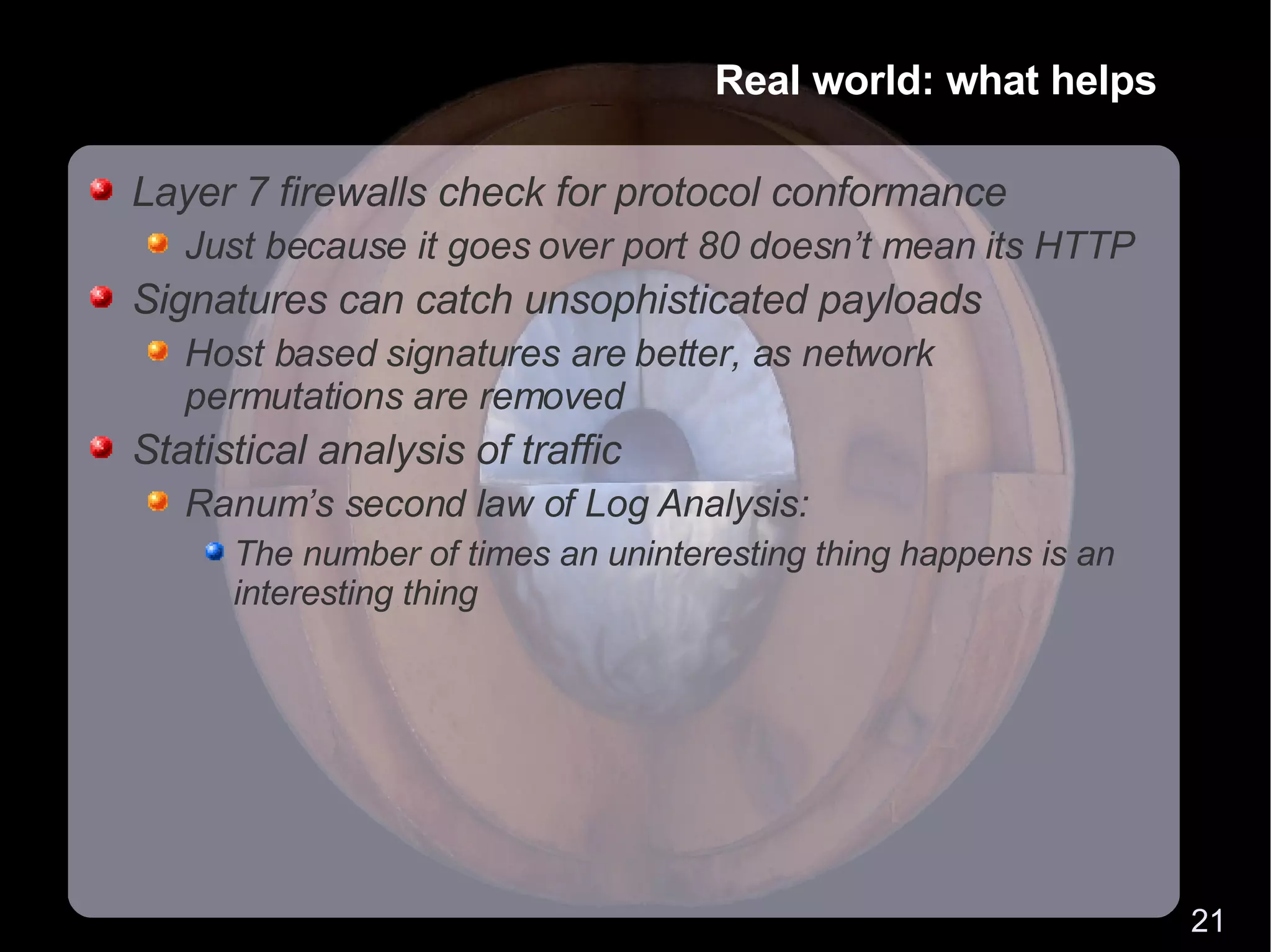Real world: what helps Layer 7 firewalls check for protocol conformance Just because it goes over port 80 doesn’t mean its HTTP Signatures can catch unsophisticated payloads Host based signatures are better, as network permutations are removed Statistical analysis of traffic Ranum’s second law of Log Analysis: The number of times an uninteresting thing happens is an interesting thing 