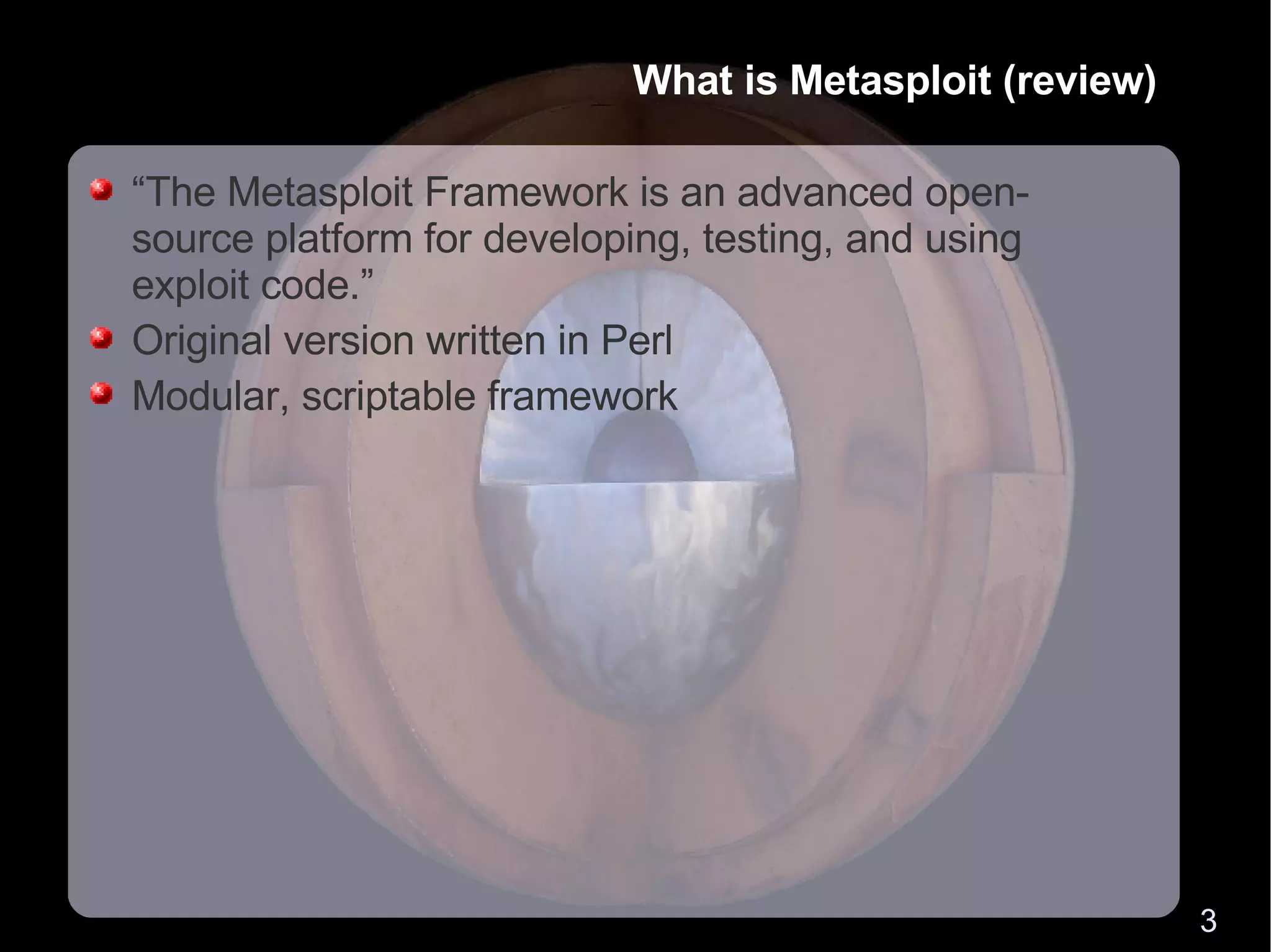 What is Metasploit (review) “The Metasploit Framework is an advanced open-source platform for developing, testing, and using exploit code.” Original version written in Perl Modular, scriptable framework 
