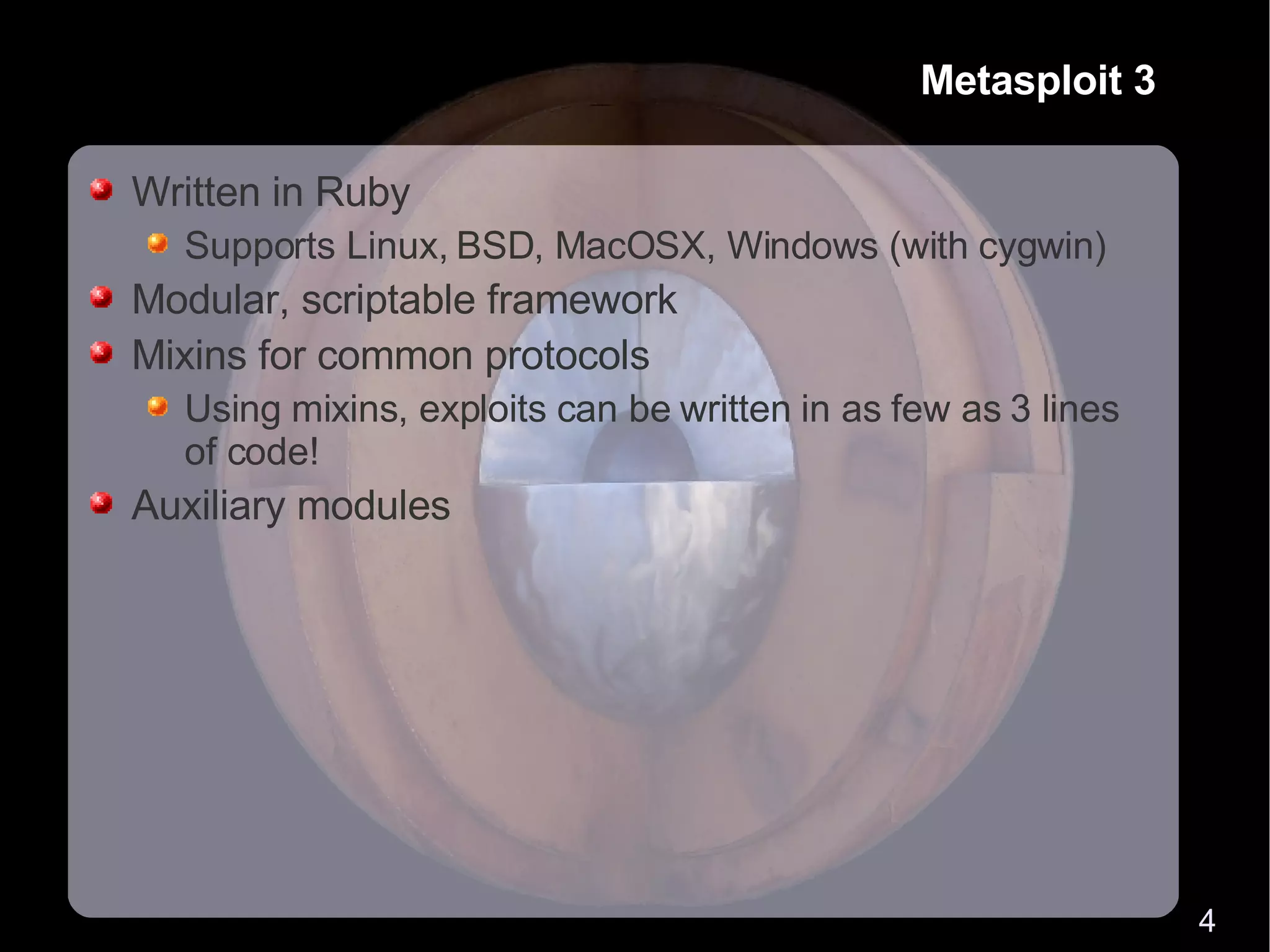 Metasploit 3 Written in Ruby Supports Linux, BSD, MacOSX, Windows (with cygwin) Modular, scriptable framework Mixins for common protocols Using mixins, exploits can be written in as few as 3 lines of code! Auxiliary modules 